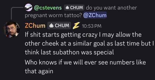 Discord: asked whether he wants another pregnant worm tattoo, ZChum replies that if things get crazy he may allow the other cheek at a similar goal, but thinks last subathon was special and wonders if we will ever see numbers like that again.